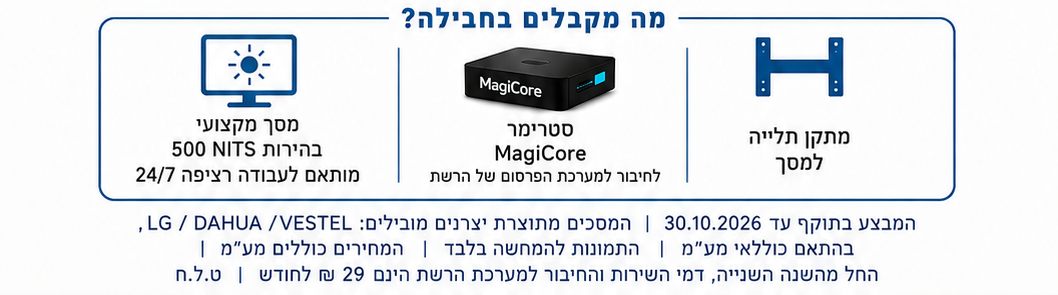 מה מקבלים בחבילה: מתקן תלייה ומסך מקצועי או טוטם · סטרימר MagiCore לחיבור למערכת הפרסום של הרשת · מסך בבהירות 500 NITS מותאם לעבודה רציפה 24/7. המבצע בתוקף עד 30.10.2026, המסכים מתוצרת LG / DAHUA / VESTEL בהתאם למלאי, התמונות להמחשה בלבד, המחירים כוללים מע״מ. החל מהשנה השנייה דמי השירות והחיבור למערכת הרשת הינם 29 ₪ לחודש. ט.ל.ח